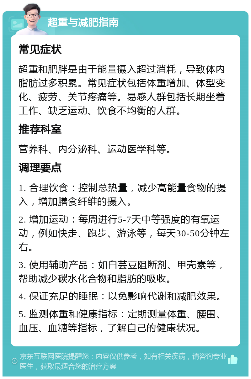 超重与减肥指南 常见症状 超重和肥胖是由于能量摄入超过消耗，导致体内脂肪过多积累。常见症状包括体重增加、体型变化、疲劳、关节疼痛等。易感人群包括长期坐着工作、缺乏运动、饮食不均衡的人群。 推荐科室 营养科、内分泌科、运动医学科等。 调理要点 1. 合理饮食：控制总热量，减少高能量食物的摄入，增加膳食纤维的摄入。 2. 增加运动：每周进行5-7天中等强度的有氧运动，例如快走、跑步、游泳等，每天30-50分钟左右。 3. 使用辅助产品：如白芸豆阻断剂、甲壳素等，帮助减少碳水化合物和脂肪的吸收。 4. 保证充足的睡眠：以免影响代谢和减肥效果。 5. 监测体重和健康指标：定期测量体重、腰围、血压、血糖等指标，了解自己的健康状况。