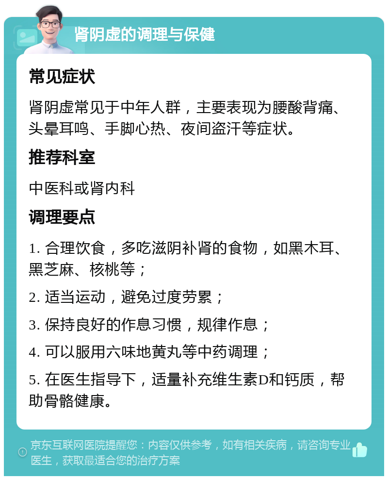 肾阴虚的调理与保健 常见症状 肾阴虚常见于中年人群，主要表现为腰酸背痛、头晕耳鸣、手脚心热、夜间盗汗等症状。 推荐科室 中医科或肾内科 调理要点 1. 合理饮食，多吃滋阴补肾的食物，如黑木耳、黑芝麻、核桃等； 2. 适当运动，避免过度劳累； 3. 保持良好的作息习惯，规律作息； 4. 可以服用六味地黄丸等中药调理； 5. 在医生指导下，适量补充维生素D和钙质，帮助骨骼健康。