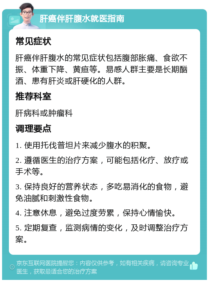 肝癌伴肝腹水就医指南 常见症状 肝癌伴肝腹水的常见症状包括腹部胀痛、食欲不振、体重下降、黄疸等。易感人群主要是长期酗酒、患有肝炎或肝硬化的人群。 推荐科室 肝病科或肿瘤科 调理要点 1. 使用托伐普坦片来减少腹水的积聚。 2. 遵循医生的治疗方案，可能包括化疗、放疗或手术等。 3. 保持良好的营养状态，多吃易消化的食物，避免油腻和刺激性食物。 4. 注意休息，避免过度劳累，保持心情愉快。 5. 定期复查，监测病情的变化，及时调整治疗方案。