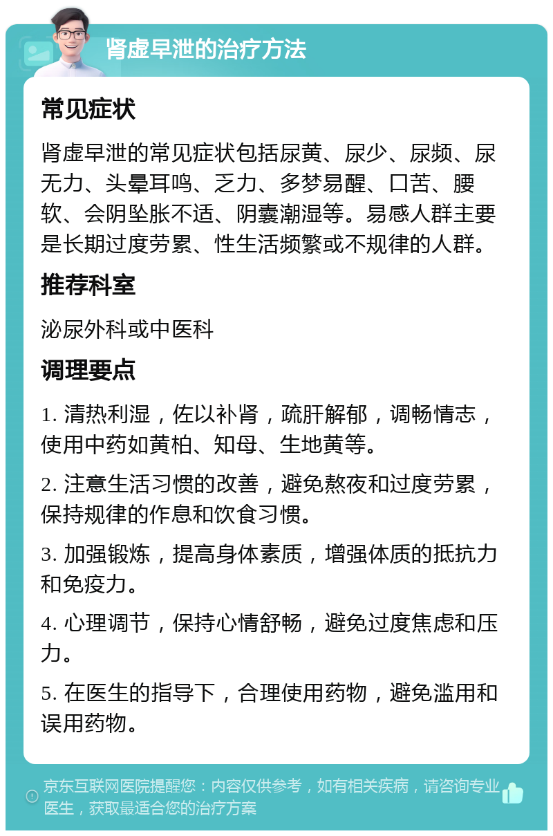 肾虚早泄的治疗方法 常见症状 肾虚早泄的常见症状包括尿黄、尿少、尿频、尿无力、头晕耳鸣、乏力、多梦易醒、口苦、腰软、会阴坠胀不适、阴囊潮湿等。易感人群主要是长期过度劳累、性生活频繁或不规律的人群。 推荐科室 泌尿外科或中医科 调理要点 1. 清热利湿，佐以补肾，疏肝解郁，调畅情志，使用中药如黄柏、知母、生地黄等。 2. 注意生活习惯的改善，避免熬夜和过度劳累，保持规律的作息和饮食习惯。 3. 加强锻炼，提高身体素质，增强体质的抵抗力和免疫力。 4. 心理调节，保持心情舒畅，避免过度焦虑和压力。 5. 在医生的指导下，合理使用药物，避免滥用和误用药物。