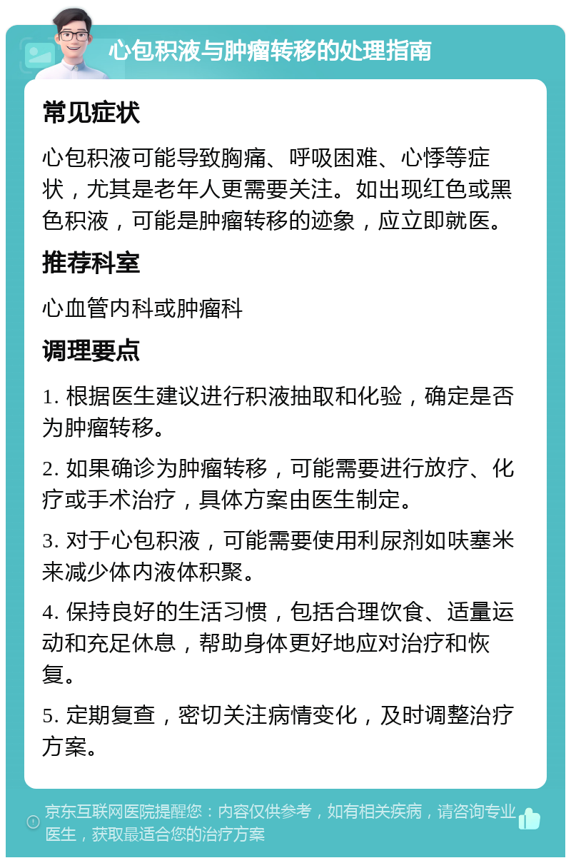 心包积液与肿瘤转移的处理指南 常见症状 心包积液可能导致胸痛、呼吸困难、心悸等症状，尤其是老年人更需要关注。如出现红色或黑色积液，可能是肿瘤转移的迹象，应立即就医。 推荐科室 心血管内科或肿瘤科 调理要点 1. 根据医生建议进行积液抽取和化验，确定是否为肿瘤转移。 2. 如果确诊为肿瘤转移，可能需要进行放疗、化疗或手术治疗，具体方案由医生制定。 3. 对于心包积液，可能需要使用利尿剂如呋塞米来减少体内液体积聚。 4. 保持良好的生活习惯，包括合理饮食、适量运动和充足休息，帮助身体更好地应对治疗和恢复。 5. 定期复查，密切关注病情变化，及时调整治疗方案。