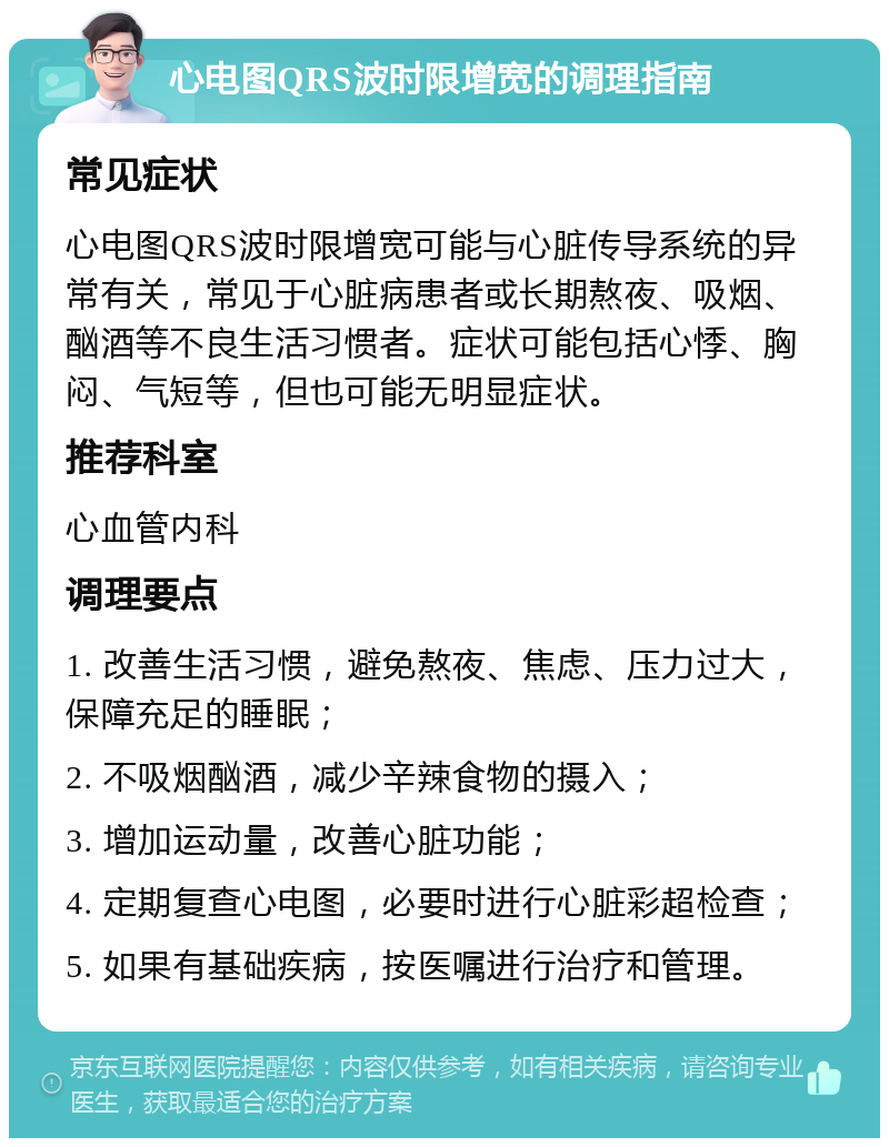 心电图QRS波时限增宽的调理指南 常见症状 心电图QRS波时限增宽可能与心脏传导系统的异常有关，常见于心脏病患者或长期熬夜、吸烟、酗酒等不良生活习惯者。症状可能包括心悸、胸闷、气短等，但也可能无明显症状。 推荐科室 心血管内科 调理要点 1. 改善生活习惯，避免熬夜、焦虑、压力过大，保障充足的睡眠； 2. 不吸烟酗酒，减少辛辣食物的摄入； 3. 增加运动量，改善心脏功能； 4. 定期复查心电图，必要时进行心脏彩超检查； 5. 如果有基础疾病，按医嘱进行治疗和管理。