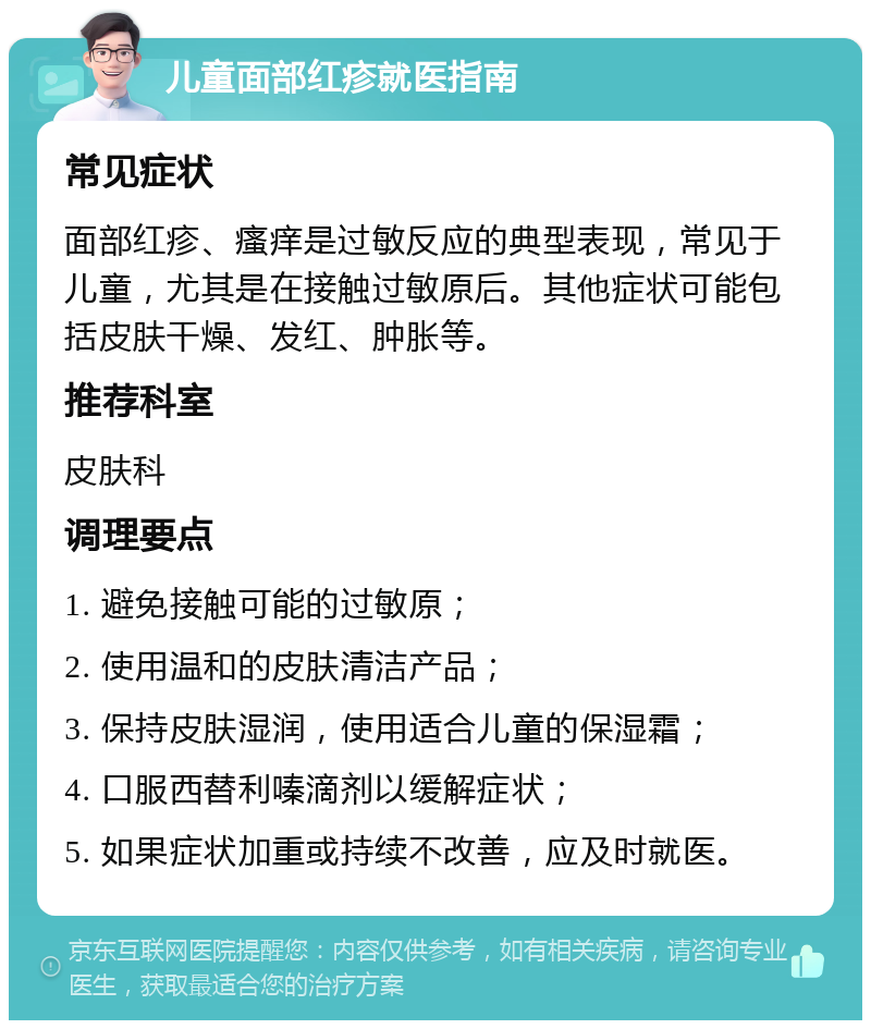 儿童面部红疹就医指南 常见症状 面部红疹、瘙痒是过敏反应的典型表现，常见于儿童，尤其是在接触过敏原后。其他症状可能包括皮肤干燥、发红、肿胀等。 推荐科室 皮肤科 调理要点 1. 避免接触可能的过敏原； 2. 使用温和的皮肤清洁产品； 3. 保持皮肤湿润，使用适合儿童的保湿霜； 4. 口服西替利嗪滴剂以缓解症状； 5. 如果症状加重或持续不改善，应及时就医。