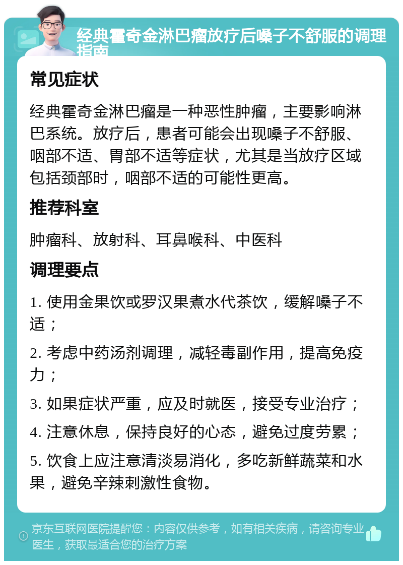 经典霍奇金淋巴瘤放疗后嗓子不舒服的调理指南 常见症状 经典霍奇金淋巴瘤是一种恶性肿瘤，主要影响淋巴系统。放疗后，患者可能会出现嗓子不舒服、咽部不适、胃部不适等症状，尤其是当放疗区域包括颈部时，咽部不适的可能性更高。 推荐科室 肿瘤科、放射科、耳鼻喉科、中医科 调理要点 1. 使用金果饮或罗汉果煮水代茶饮，缓解嗓子不适； 2. 考虑中药汤剂调理，减轻毒副作用，提高免疫力； 3. 如果症状严重，应及时就医，接受专业治疗； 4. 注意休息，保持良好的心态，避免过度劳累； 5. 饮食上应注意清淡易消化，多吃新鲜蔬菜和水果，避免辛辣刺激性食物。