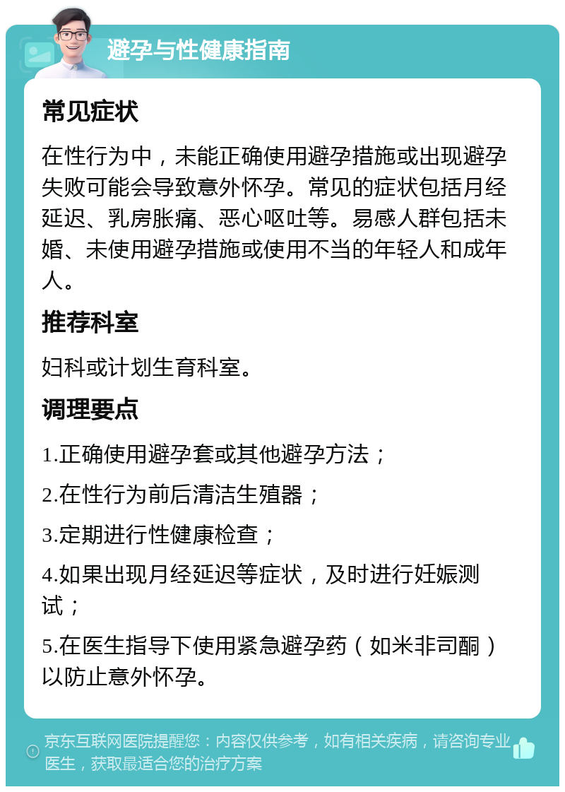 避孕与性健康指南 常见症状 在性行为中，未能正确使用避孕措施或出现避孕失败可能会导致意外怀孕。常见的症状包括月经延迟、乳房胀痛、恶心呕吐等。易感人群包括未婚、未使用避孕措施或使用不当的年轻人和成年人。 推荐科室 妇科或计划生育科室。 调理要点 1.正确使用避孕套或其他避孕方法； 2.在性行为前后清洁生殖器； 3.定期进行性健康检查； 4.如果出现月经延迟等症状，及时进行妊娠测试； 5.在医生指导下使用紧急避孕药（如米非司酮）以防止意外怀孕。