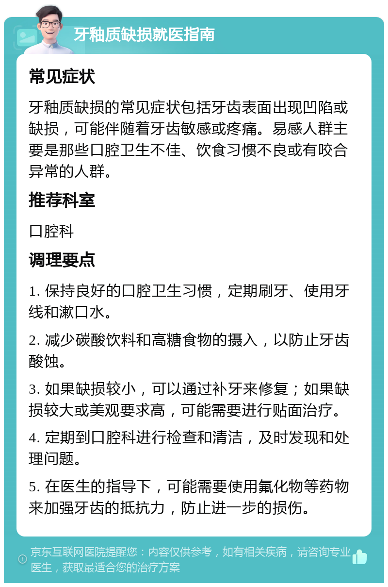 牙釉质缺损就医指南 常见症状 牙釉质缺损的常见症状包括牙齿表面出现凹陷或缺损，可能伴随着牙齿敏感或疼痛。易感人群主要是那些口腔卫生不佳、饮食习惯不良或有咬合异常的人群。 推荐科室 口腔科 调理要点 1. 保持良好的口腔卫生习惯，定期刷牙、使用牙线和漱口水。 2. 减少碳酸饮料和高糖食物的摄入，以防止牙齿酸蚀。 3. 如果缺损较小，可以通过补牙来修复；如果缺损较大或美观要求高，可能需要进行贴面治疗。 4. 定期到口腔科进行检查和清洁，及时发现和处理问题。 5. 在医生的指导下，可能需要使用氟化物等药物来加强牙齿的抵抗力，防止进一步的损伤。