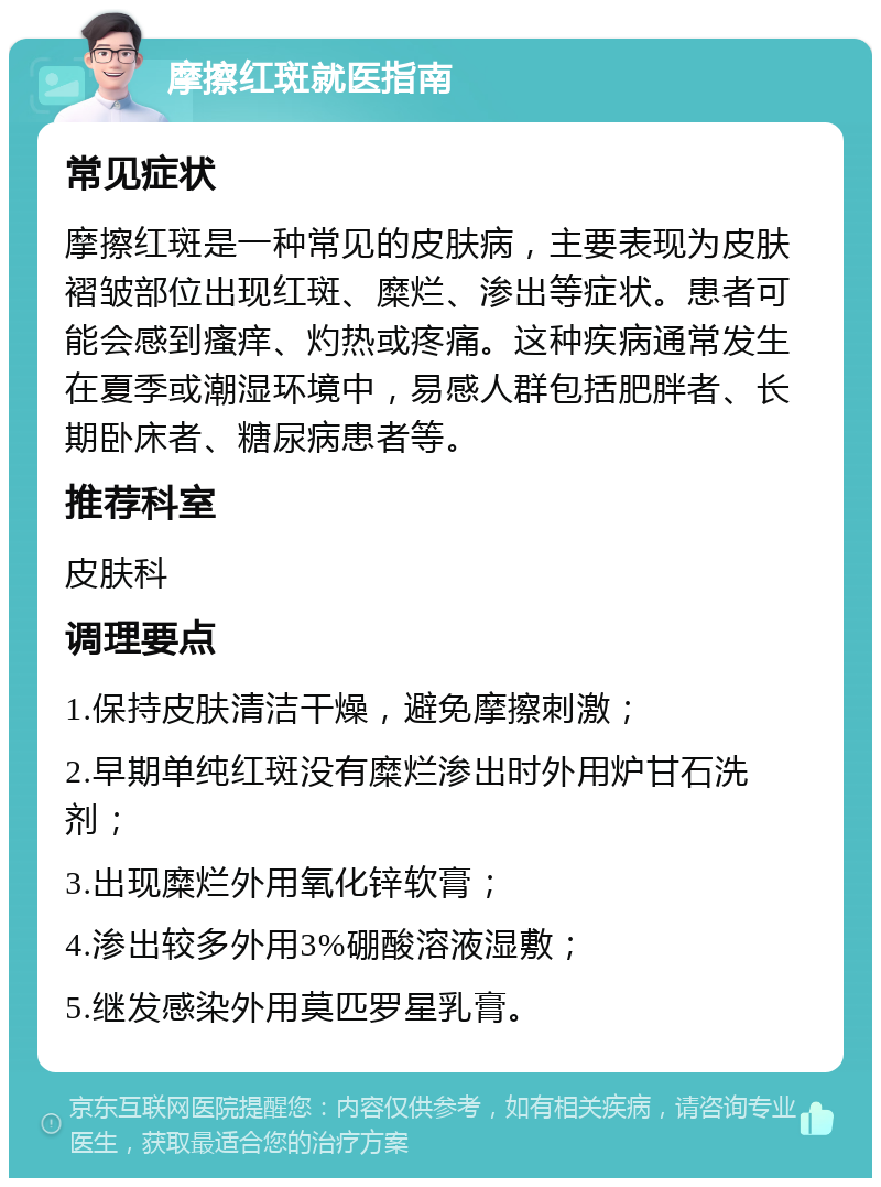 摩擦红斑就医指南 常见症状 摩擦红斑是一种常见的皮肤病，主要表现为皮肤褶皱部位出现红斑、糜烂、渗出等症状。患者可能会感到瘙痒、灼热或疼痛。这种疾病通常发生在夏季或潮湿环境中，易感人群包括肥胖者、长期卧床者、糖尿病患者等。 推荐科室 皮肤科 调理要点 1.保持皮肤清洁干燥，避免摩擦刺激； 2.早期单纯红斑没有糜烂渗出时外用炉甘石洗剂； 3.出现糜烂外用氧化锌软膏； 4.渗出较多外用3%硼酸溶液湿敷； 5.继发感染外用莫匹罗星乳膏。