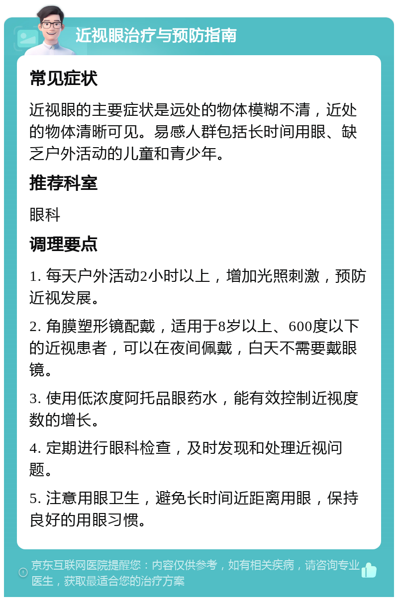 近视眼治疗与预防指南 常见症状 近视眼的主要症状是远处的物体模糊不清，近处的物体清晰可见。易感人群包括长时间用眼、缺乏户外活动的儿童和青少年。 推荐科室 眼科 调理要点 1. 每天户外活动2小时以上，增加光照刺激，预防近视发展。 2. 角膜塑形镜配戴，适用于8岁以上、600度以下的近视患者，可以在夜间佩戴，白天不需要戴眼镜。 3. 使用低浓度阿托品眼药水，能有效控制近视度数的增长。 4. 定期进行眼科检查，及时发现和处理近视问题。 5. 注意用眼卫生，避免长时间近距离用眼，保持良好的用眼习惯。