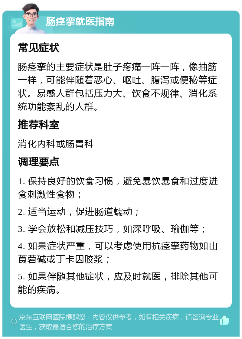 肠痉挛就医指南 常见症状 肠痉挛的主要症状是肚子疼痛一阵一阵，像抽筋一样，可能伴随着恶心、呕吐、腹泻或便秘等症状。易感人群包括压力大、饮食不规律、消化系统功能紊乱的人群。 推荐科室 消化内科或肠胃科 调理要点 1. 保持良好的饮食习惯，避免暴饮暴食和过度进食刺激性食物； 2. 适当运动，促进肠道蠕动； 3. 学会放松和减压技巧，如深呼吸、瑜伽等； 4. 如果症状严重，可以考虑使用抗痉挛药物如山莨菪碱或丁卡因胶浆； 5. 如果伴随其他症状，应及时就医，排除其他可能的疾病。