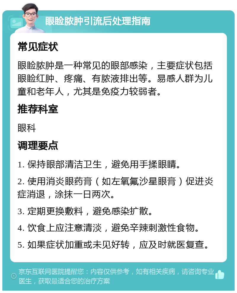 眼睑脓肿引流后处理指南 常见症状 眼睑脓肿是一种常见的眼部感染，主要症状包括眼睑红肿、疼痛、有脓液排出等。易感人群为儿童和老年人，尤其是免疫力较弱者。 推荐科室 眼科 调理要点 1. 保持眼部清洁卫生，避免用手揉眼睛。 2. 使用消炎眼药膏（如左氧氟沙星眼膏）促进炎症消退，涂抹一日两次。 3. 定期更换敷料，避免感染扩散。 4. 饮食上应注意清淡，避免辛辣刺激性食物。 5. 如果症状加重或未见好转，应及时就医复查。