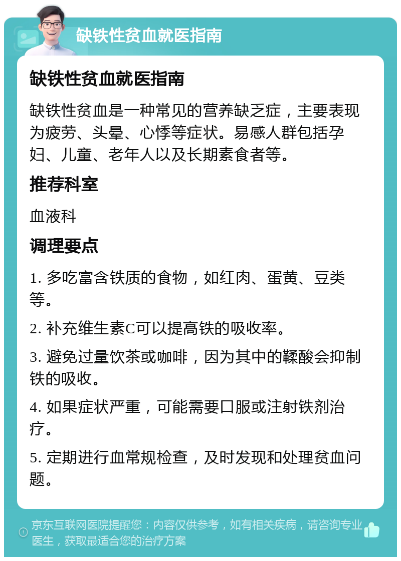 缺铁性贫血就医指南 缺铁性贫血就医指南 缺铁性贫血是一种常见的营养缺乏症，主要表现为疲劳、头晕、心悸等症状。易感人群包括孕妇、儿童、老年人以及长期素食者等。 推荐科室 血液科 调理要点 1. 多吃富含铁质的食物，如红肉、蛋黄、豆类等。 2. 补充维生素C可以提高铁的吸收率。 3. 避免过量饮茶或咖啡，因为其中的鞣酸会抑制铁的吸收。 4. 如果症状严重，可能需要口服或注射铁剂治疗。 5. 定期进行血常规检查，及时发现和处理贫血问题。