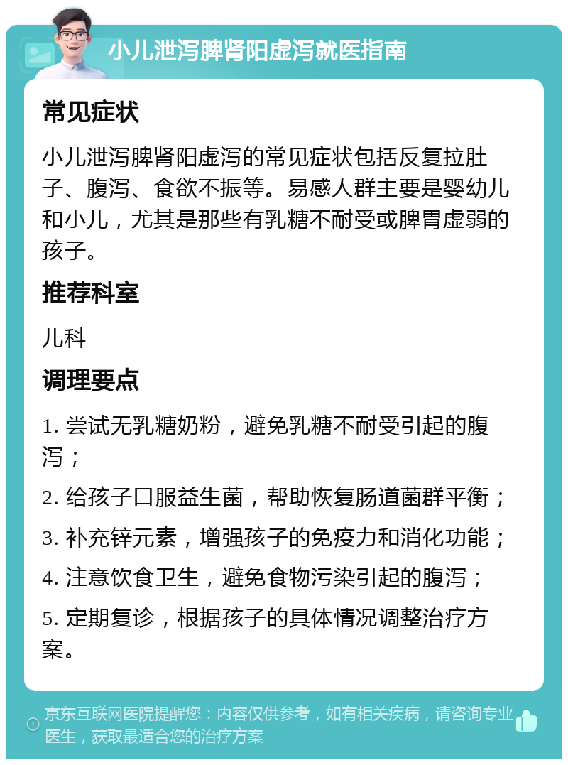 小儿泄泻脾肾阳虚泻就医指南 常见症状 小儿泄泻脾肾阳虚泻的常见症状包括反复拉肚子、腹泻、食欲不振等。易感人群主要是婴幼儿和小儿，尤其是那些有乳糖不耐受或脾胃虚弱的孩子。 推荐科室 儿科 调理要点 1. 尝试无乳糖奶粉，避免乳糖不耐受引起的腹泻； 2. 给孩子口服益生菌，帮助恢复肠道菌群平衡； 3. 补充锌元素，增强孩子的免疫力和消化功能； 4. 注意饮食卫生，避免食物污染引起的腹泻； 5. 定期复诊，根据孩子的具体情况调整治疗方案。