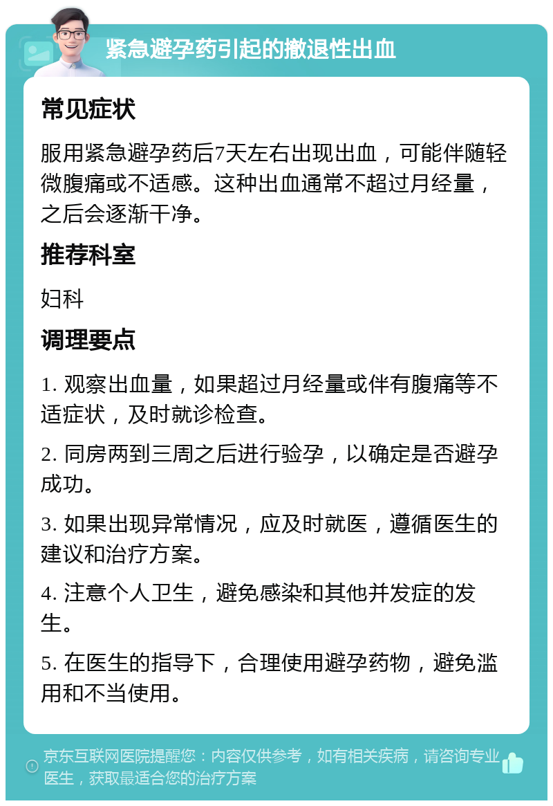 紧急避孕药引起的撤退性出血 常见症状 服用紧急避孕药后7天左右出现出血，可能伴随轻微腹痛或不适感。这种出血通常不超过月经量，之后会逐渐干净。 推荐科室 妇科 调理要点 1. 观察出血量，如果超过月经量或伴有腹痛等不适症状，及时就诊检查。 2. 同房两到三周之后进行验孕，以确定是否避孕成功。 3. 如果出现异常情况，应及时就医，遵循医生的建议和治疗方案。 4. 注意个人卫生，避免感染和其他并发症的发生。 5. 在医生的指导下，合理使用避孕药物，避免滥用和不当使用。