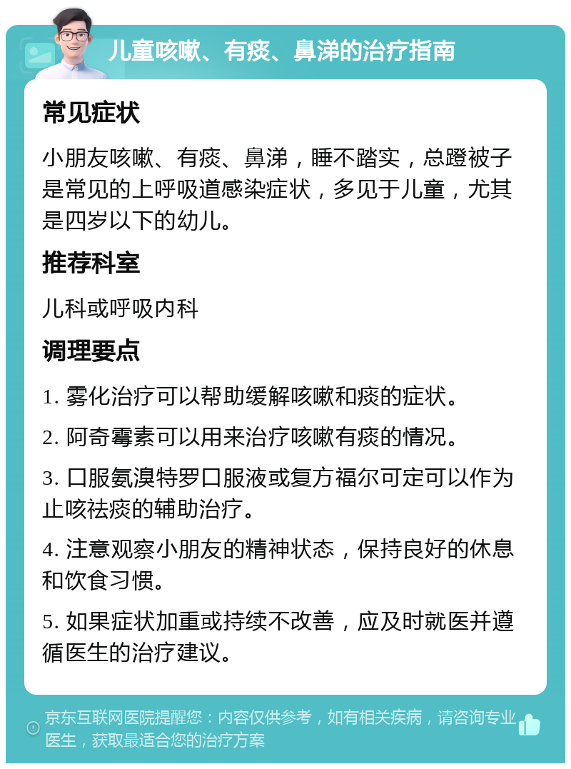 儿童咳嗽、有痰、鼻涕的治疗指南 常见症状 小朋友咳嗽、有痰、鼻涕，睡不踏实，总蹬被子是常见的上呼吸道感染症状，多见于儿童，尤其是四岁以下的幼儿。 推荐科室 儿科或呼吸内科 调理要点 1. 雾化治疗可以帮助缓解咳嗽和痰的症状。 2. 阿奇霉素可以用来治疗咳嗽有痰的情况。 3. 口服氨溴特罗口服液或复方福尔可定可以作为止咳祛痰的辅助治疗。 4. 注意观察小朋友的精神状态，保持良好的休息和饮食习惯。 5. 如果症状加重或持续不改善，应及时就医并遵循医生的治疗建议。