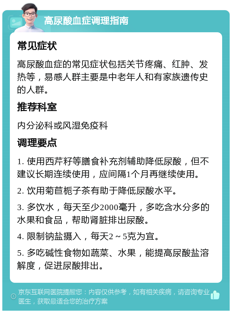 高尿酸血症调理指南 常见症状 高尿酸血症的常见症状包括关节疼痛、红肿、发热等，易感人群主要是中老年人和有家族遗传史的人群。 推荐科室 内分泌科或风湿免疫科 调理要点 1. 使用西芹籽等膳食补充剂辅助降低尿酸，但不建议长期连续使用，应间隔1个月再继续使用。 2. 饮用菊苣栀子茶有助于降低尿酸水平。 3. 多饮水，每天至少2000毫升，多吃含水分多的水果和食品，帮助肾脏排出尿酸。 4. 限制钠盐摄入，每天2～5克为宜。 5. 多吃碱性食物如蔬菜、水果，能提高尿酸盐溶解度，促进尿酸排出。