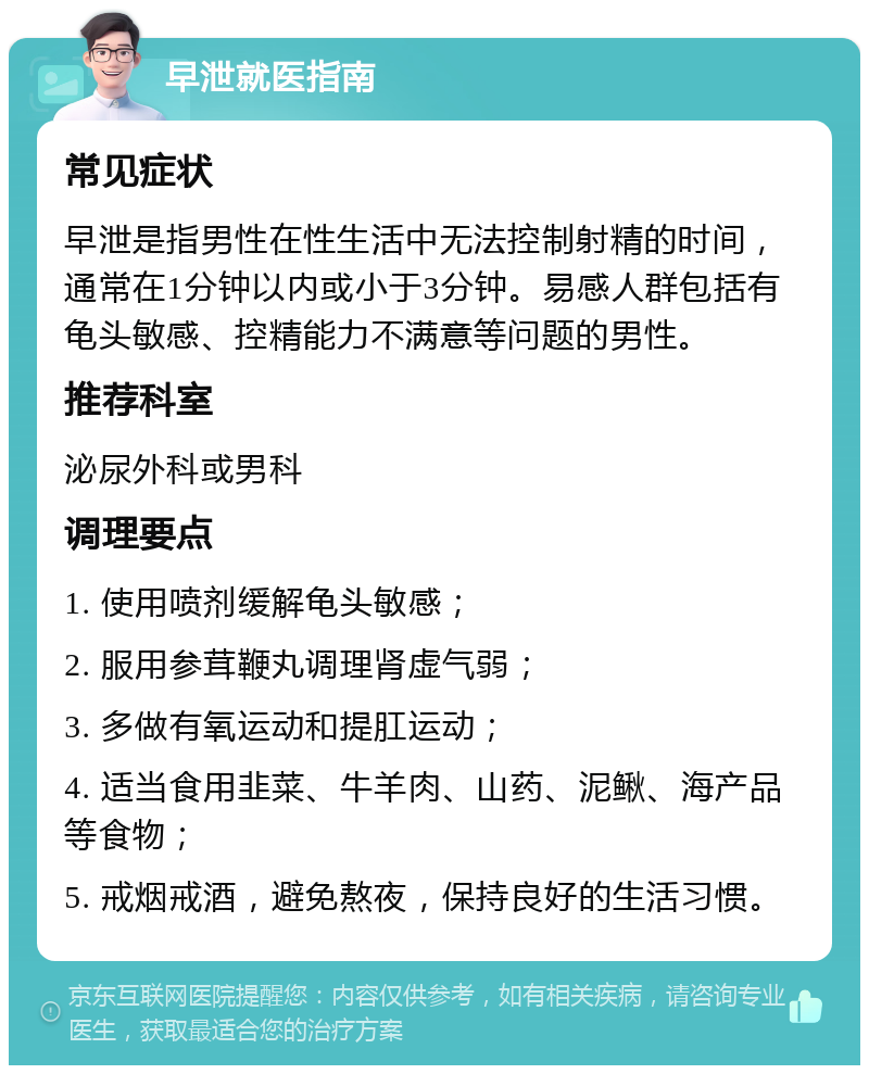 早泄就医指南 常见症状 早泄是指男性在性生活中无法控制射精的时间，通常在1分钟以内或小于3分钟。易感人群包括有龟头敏感、控精能力不满意等问题的男性。 推荐科室 泌尿外科或男科 调理要点 1. 使用喷剂缓解龟头敏感； 2. 服用参茸鞭丸调理肾虚气弱； 3. 多做有氧运动和提肛运动； 4. 适当食用韭菜、牛羊肉、山药、泥鳅、海产品等食物； 5. 戒烟戒酒，避免熬夜，保持良好的生活习惯。