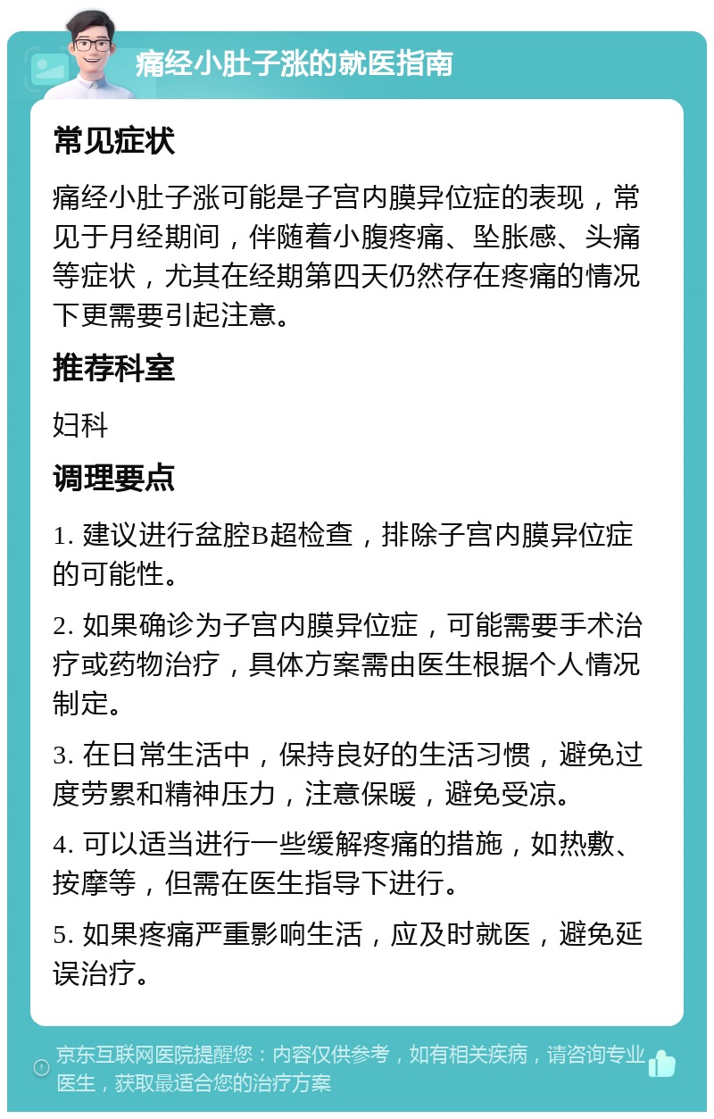 痛经小肚子涨的就医指南 常见症状 痛经小肚子涨可能是子宫内膜异位症的表现，常见于月经期间，伴随着小腹疼痛、坠胀感、头痛等症状，尤其在经期第四天仍然存在疼痛的情况下更需要引起注意。 推荐科室 妇科 调理要点 1. 建议进行盆腔B超检查，排除子宫内膜异位症的可能性。 2. 如果确诊为子宫内膜异位症，可能需要手术治疗或药物治疗，具体方案需由医生根据个人情况制定。 3. 在日常生活中，保持良好的生活习惯，避免过度劳累和精神压力，注意保暖，避免受凉。 4. 可以适当进行一些缓解疼痛的措施，如热敷、按摩等，但需在医生指导下进行。 5. 如果疼痛严重影响生活，应及时就医，避免延误治疗。