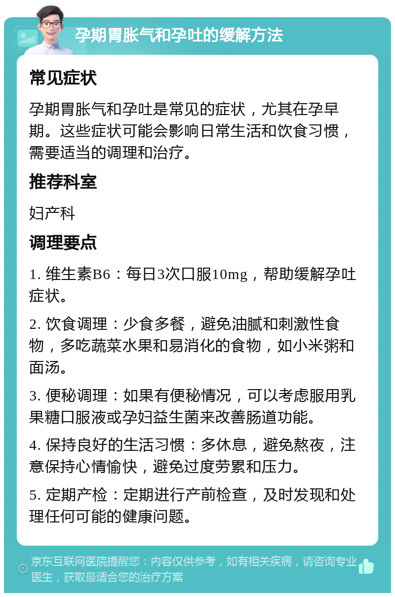 孕期胃胀气和孕吐的缓解方法 常见症状 孕期胃胀气和孕吐是常见的症状，尤其在孕早期。这些症状可能会影响日常生活和饮食习惯，需要适当的调理和治疗。 推荐科室 妇产科 调理要点 1. 维生素B6：每日3次口服10mg，帮助缓解孕吐症状。 2. 饮食调理：少食多餐，避免油腻和刺激性食物，多吃蔬菜水果和易消化的食物，如小米粥和面汤。 3. 便秘调理：如果有便秘情况，可以考虑服用乳果糖口服液或孕妇益生菌来改善肠道功能。 4. 保持良好的生活习惯：多休息，避免熬夜，注意保持心情愉快，避免过度劳累和压力。 5. 定期产检：定期进行产前检查，及时发现和处理任何可能的健康问题。