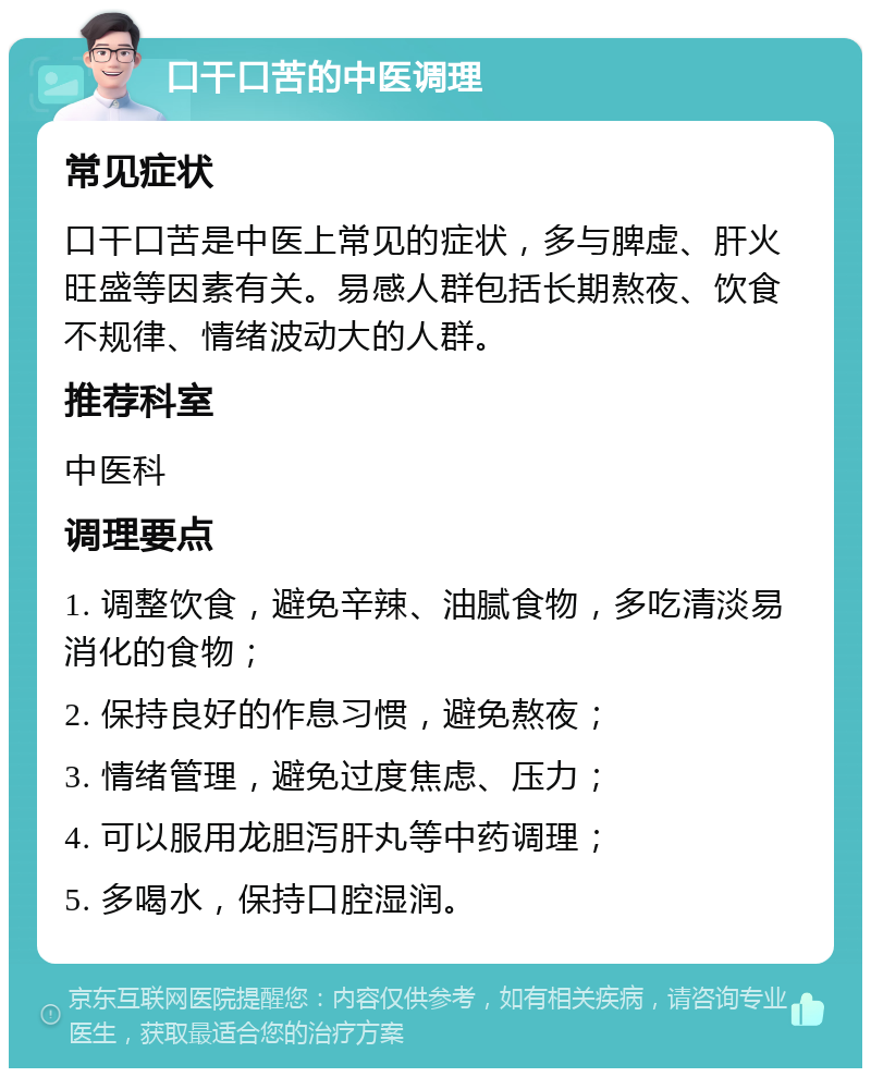 口干口苦的中医调理 常见症状 口干口苦是中医上常见的症状，多与脾虚、肝火旺盛等因素有关。易感人群包括长期熬夜、饮食不规律、情绪波动大的人群。 推荐科室 中医科 调理要点 1. 调整饮食，避免辛辣、油腻食物，多吃清淡易消化的食物； 2. 保持良好的作息习惯，避免熬夜； 3. 情绪管理，避免过度焦虑、压力； 4. 可以服用龙胆泻肝丸等中药调理； 5. 多喝水，保持口腔湿润。