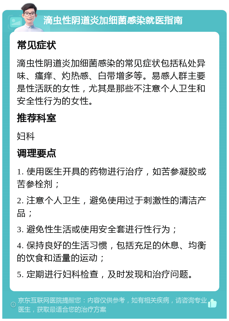 滴虫性阴道炎加细菌感染就医指南 常见症状 滴虫性阴道炎加细菌感染的常见症状包括私处异味、瘙痒、灼热感、白带增多等。易感人群主要是性活跃的女性，尤其是那些不注意个人卫生和安全性行为的女性。 推荐科室 妇科 调理要点 1. 使用医生开具的药物进行治疗，如苦参凝胶或苦参栓剂； 2. 注意个人卫生，避免使用过于刺激性的清洁产品； 3. 避免性生活或使用安全套进行性行为； 4. 保持良好的生活习惯，包括充足的休息、均衡的饮食和适量的运动； 5. 定期进行妇科检查，及时发现和治疗问题。