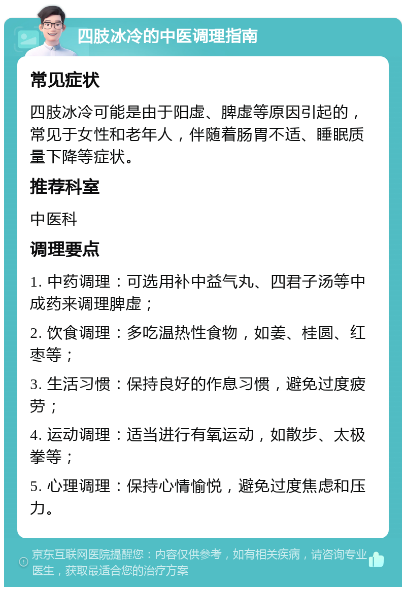 四肢冰冷的中医调理指南 常见症状 四肢冰冷可能是由于阳虚、脾虚等原因引起的，常见于女性和老年人，伴随着肠胃不适、睡眠质量下降等症状。 推荐科室 中医科 调理要点 1. 中药调理：可选用补中益气丸、四君子汤等中成药来调理脾虚； 2. 饮食调理：多吃温热性食物，如姜、桂圆、红枣等； 3. 生活习惯：保持良好的作息习惯，避免过度疲劳； 4. 运动调理：适当进行有氧运动，如散步、太极拳等； 5. 心理调理：保持心情愉悦，避免过度焦虑和压力。