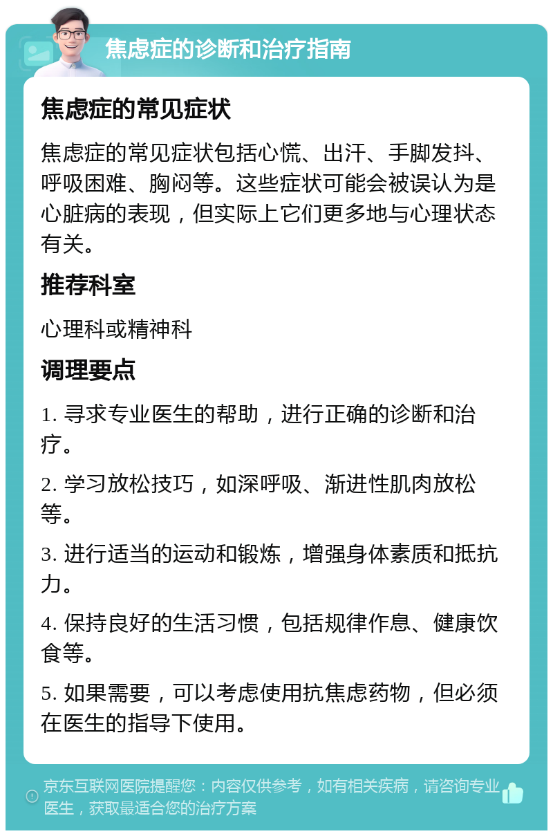 焦虑症的诊断和治疗指南 焦虑症的常见症状 焦虑症的常见症状包括心慌、出汗、手脚发抖、呼吸困难、胸闷等。这些症状可能会被误认为是心脏病的表现，但实际上它们更多地与心理状态有关。 推荐科室 心理科或精神科 调理要点 1. 寻求专业医生的帮助，进行正确的诊断和治疗。 2. 学习放松技巧，如深呼吸、渐进性肌肉放松等。 3. 进行适当的运动和锻炼，增强身体素质和抵抗力。 4. 保持良好的生活习惯，包括规律作息、健康饮食等。 5. 如果需要，可以考虑使用抗焦虑药物，但必须在医生的指导下使用。