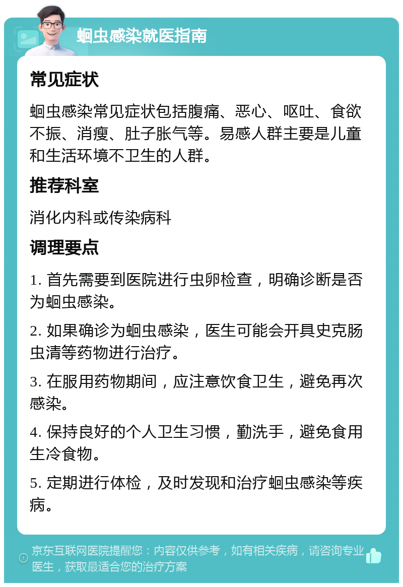 蛔虫感染就医指南 常见症状 蛔虫感染常见症状包括腹痛、恶心、呕吐、食欲不振、消瘦、肚子胀气等。易感人群主要是儿童和生活环境不卫生的人群。 推荐科室 消化内科或传染病科 调理要点 1. 首先需要到医院进行虫卵检查，明确诊断是否为蛔虫感染。 2. 如果确诊为蛔虫感染，医生可能会开具史克肠虫清等药物进行治疗。 3. 在服用药物期间，应注意饮食卫生，避免再次感染。 4. 保持良好的个人卫生习惯，勤洗手，避免食用生冷食物。 5. 定期进行体检，及时发现和治疗蛔虫感染等疾病。