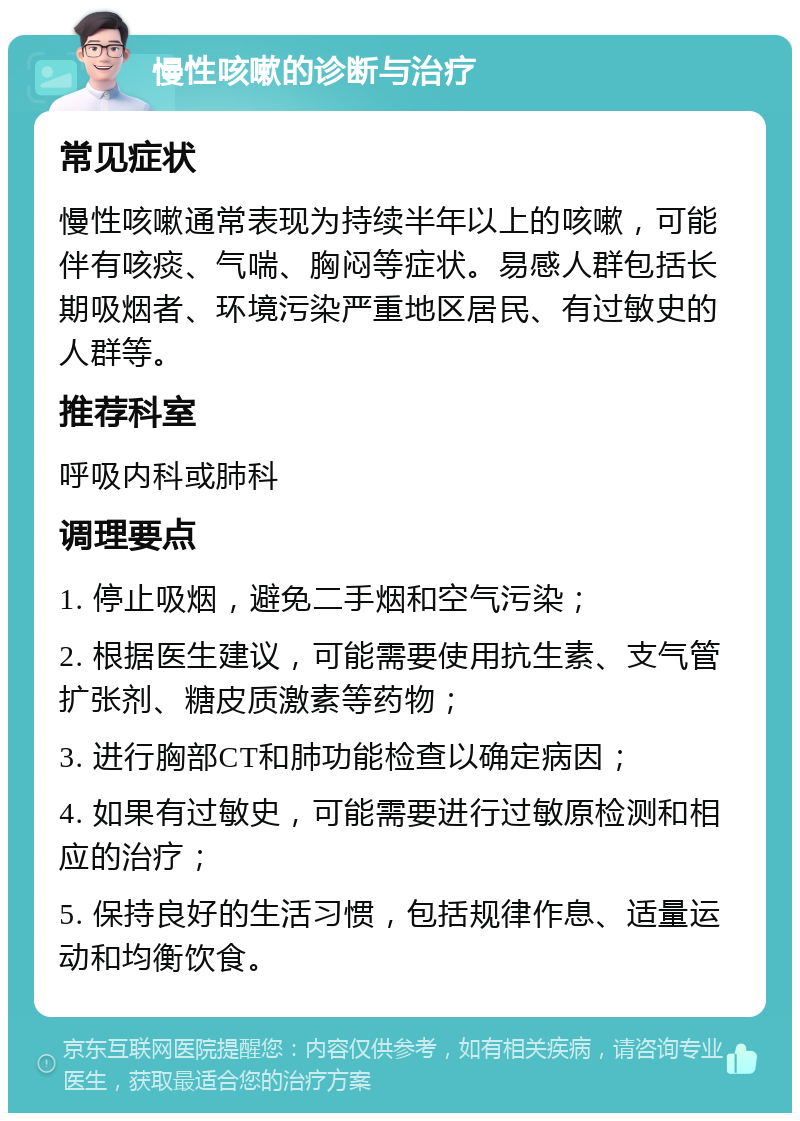 慢性咳嗽的诊断与治疗 常见症状 慢性咳嗽通常表现为持续半年以上的咳嗽，可能伴有咳痰、气喘、胸闷等症状。易感人群包括长期吸烟者、环境污染严重地区居民、有过敏史的人群等。 推荐科室 呼吸内科或肺科 调理要点 1. 停止吸烟，避免二手烟和空气污染； 2. 根据医生建议，可能需要使用抗生素、支气管扩张剂、糖皮质激素等药物； 3. 进行胸部CT和肺功能检查以确定病因； 4. 如果有过敏史，可能需要进行过敏原检测和相应的治疗； 5. 保持良好的生活习惯，包括规律作息、适量运动和均衡饮食。