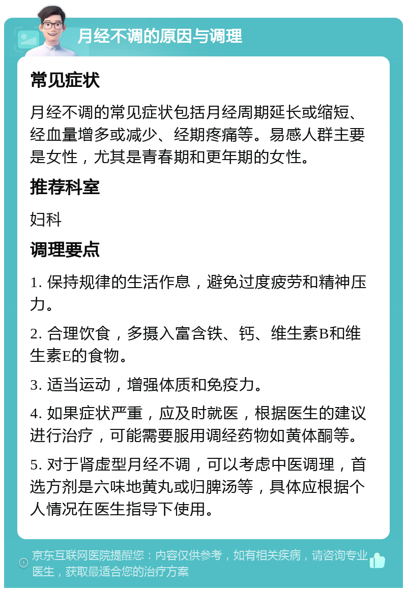 月经不调的原因与调理 常见症状 月经不调的常见症状包括月经周期延长或缩短、经血量增多或减少、经期疼痛等。易感人群主要是女性，尤其是青春期和更年期的女性。 推荐科室 妇科 调理要点 1. 保持规律的生活作息，避免过度疲劳和精神压力。 2. 合理饮食，多摄入富含铁、钙、维生素B和维生素E的食物。 3. 适当运动，增强体质和免疫力。 4. 如果症状严重，应及时就医，根据医生的建议进行治疗，可能需要服用调经药物如黄体酮等。 5. 对于肾虚型月经不调，可以考虑中医调理，首选方剂是六味地黄丸或归脾汤等，具体应根据个人情况在医生指导下使用。