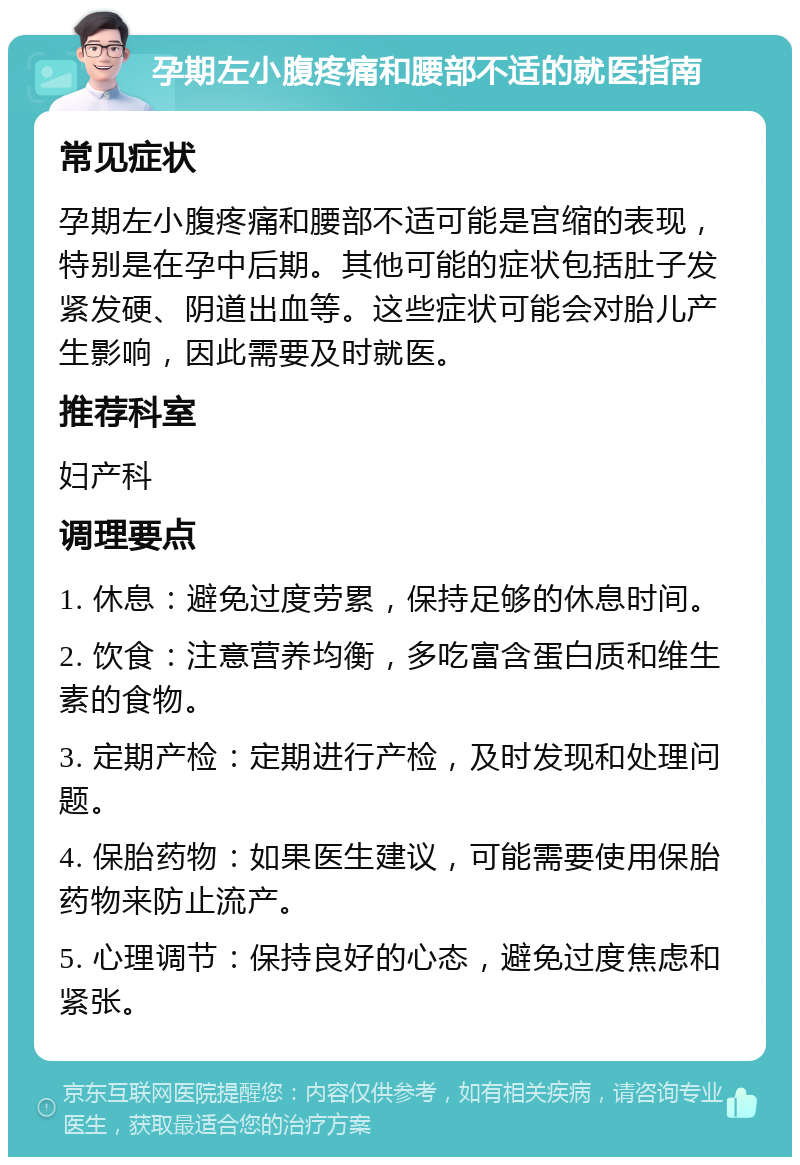 孕期左小腹疼痛和腰部不适的就医指南 常见症状 孕期左小腹疼痛和腰部不适可能是宫缩的表现，特别是在孕中后期。其他可能的症状包括肚子发紧发硬、阴道出血等。这些症状可能会对胎儿产生影响，因此需要及时就医。 推荐科室 妇产科 调理要点 1. 休息：避免过度劳累，保持足够的休息时间。 2. 饮食：注意营养均衡，多吃富含蛋白质和维生素的食物。 3. 定期产检：定期进行产检，及时发现和处理问题。 4. 保胎药物：如果医生建议，可能需要使用保胎药物来防止流产。 5. 心理调节：保持良好的心态，避免过度焦虑和紧张。