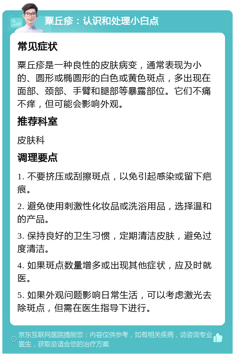 粟丘疹：认识和处理小白点 常见症状 粟丘疹是一种良性的皮肤病变，通常表现为小的、圆形或椭圆形的白色或黄色斑点，多出现在面部、颈部、手臂和腿部等暴露部位。它们不痛不痒，但可能会影响外观。 推荐科室 皮肤科 调理要点 1. 不要挤压或刮擦斑点，以免引起感染或留下疤痕。 2. 避免使用刺激性化妆品或洗浴用品，选择温和的产品。 3. 保持良好的卫生习惯，定期清洁皮肤，避免过度清洁。 4. 如果斑点数量增多或出现其他症状，应及时就医。 5. 如果外观问题影响日常生活，可以考虑激光去除斑点，但需在医生指导下进行。