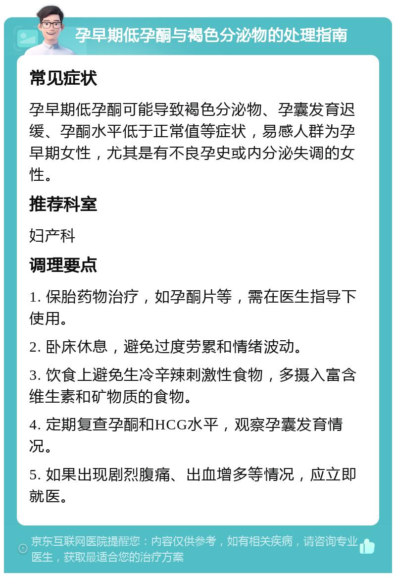 孕早期低孕酮与褐色分泌物的处理指南 常见症状 孕早期低孕酮可能导致褐色分泌物、孕囊发育迟缓、孕酮水平低于正常值等症状，易感人群为孕早期女性，尤其是有不良孕史或内分泌失调的女性。 推荐科室 妇产科 调理要点 1. 保胎药物治疗，如孕酮片等，需在医生指导下使用。 2. 卧床休息，避免过度劳累和情绪波动。 3. 饮食上避免生冷辛辣刺激性食物，多摄入富含维生素和矿物质的食物。 4. 定期复查孕酮和HCG水平，观察孕囊发育情况。 5. 如果出现剧烈腹痛、出血增多等情况，应立即就医。