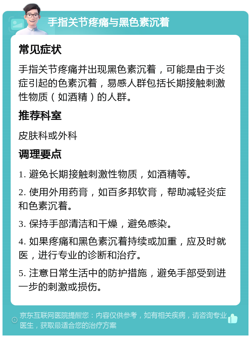 手指关节疼痛与黑色素沉着 常见症状 手指关节疼痛并出现黑色素沉着，可能是由于炎症引起的色素沉着，易感人群包括长期接触刺激性物质（如酒精）的人群。 推荐科室 皮肤科或外科 调理要点 1. 避免长期接触刺激性物质，如酒精等。 2. 使用外用药膏，如百多邦软膏，帮助减轻炎症和色素沉着。 3. 保持手部清洁和干燥，避免感染。 4. 如果疼痛和黑色素沉着持续或加重，应及时就医，进行专业的诊断和治疗。 5. 注意日常生活中的防护措施，避免手部受到进一步的刺激或损伤。