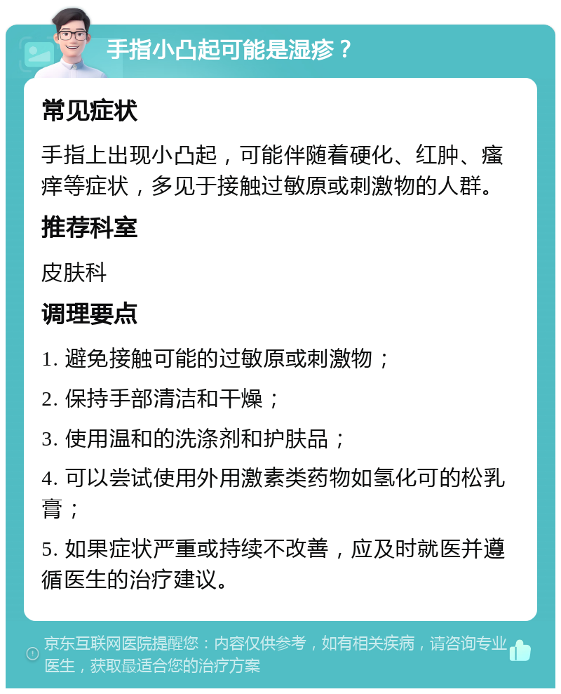 手指小凸起可能是湿疹？ 常见症状 手指上出现小凸起，可能伴随着硬化、红肿、瘙痒等症状，多见于接触过敏原或刺激物的人群。 推荐科室 皮肤科 调理要点 1. 避免接触可能的过敏原或刺激物； 2. 保持手部清洁和干燥； 3. 使用温和的洗涤剂和护肤品； 4. 可以尝试使用外用激素类药物如氢化可的松乳膏； 5. 如果症状严重或持续不改善，应及时就医并遵循医生的治疗建议。