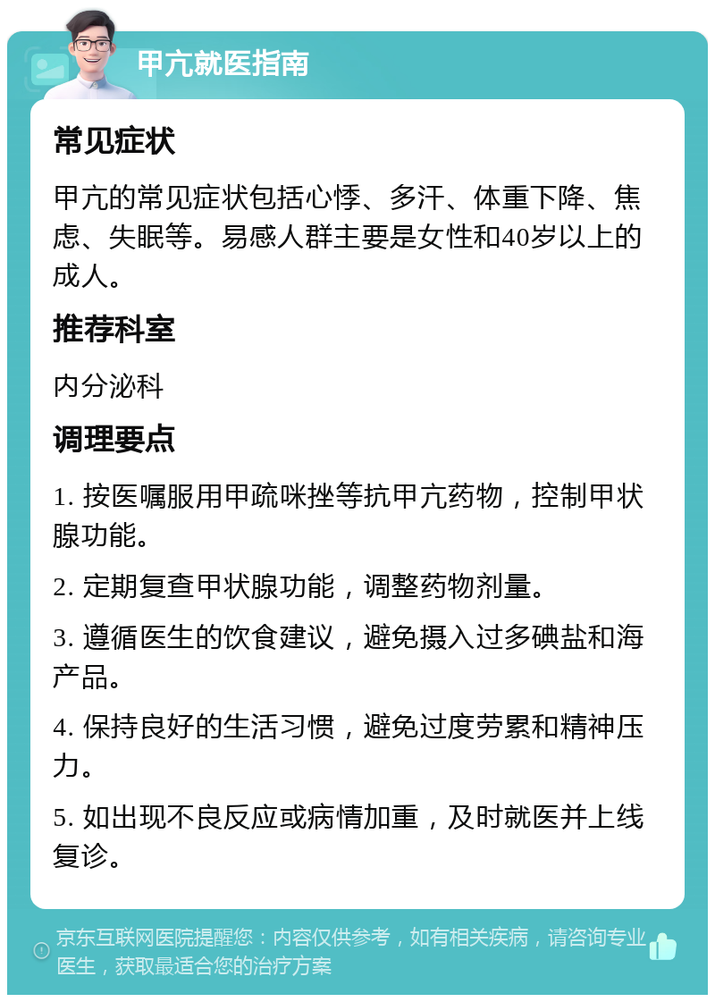 甲亢就医指南 常见症状 甲亢的常见症状包括心悸、多汗、体重下降、焦虑、失眠等。易感人群主要是女性和40岁以上的成人。 推荐科室 内分泌科 调理要点 1. 按医嘱服用甲疏咪挫等抗甲亢药物，控制甲状腺功能。 2. 定期复查甲状腺功能，调整药物剂量。 3. 遵循医生的饮食建议，避免摄入过多碘盐和海产品。 4. 保持良好的生活习惯，避免过度劳累和精神压力。 5. 如出现不良反应或病情加重，及时就医并上线复诊。