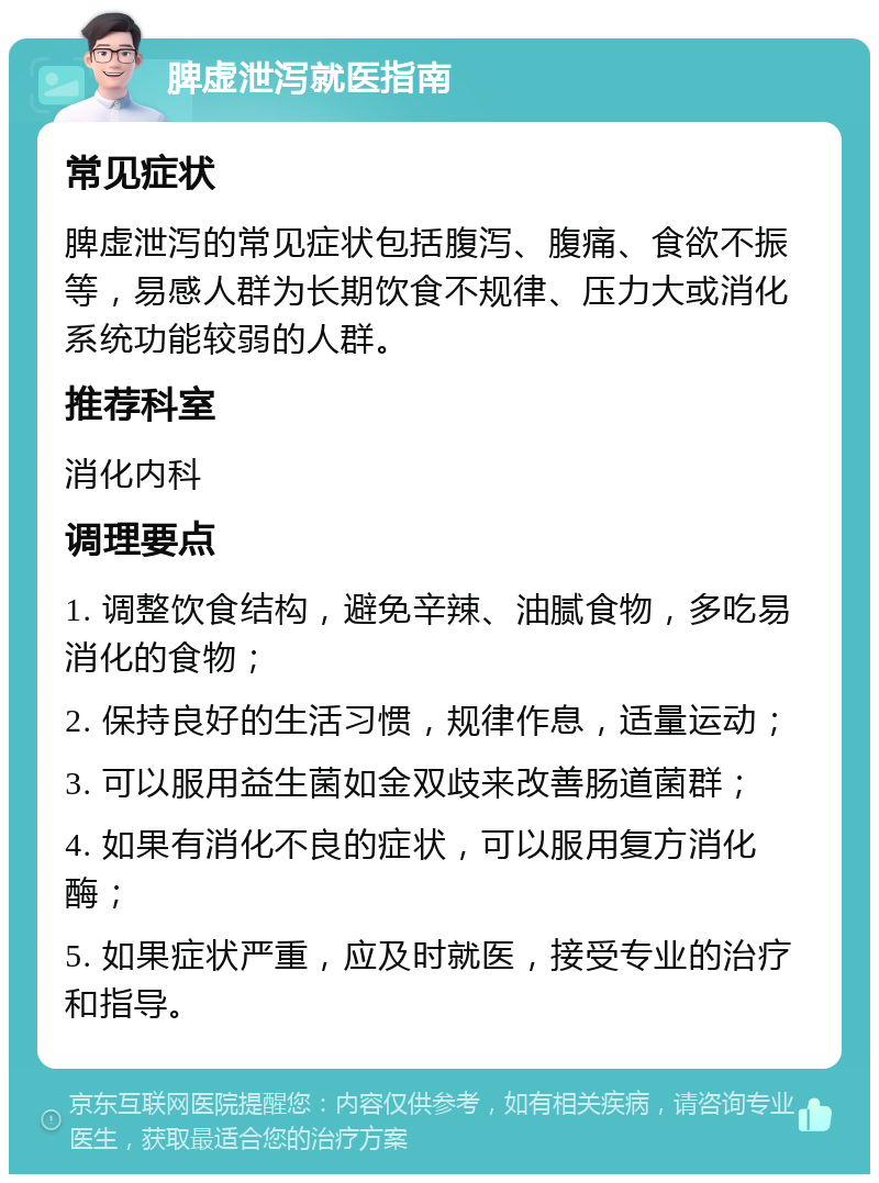 脾虚泄泻就医指南 常见症状 脾虚泄泻的常见症状包括腹泻、腹痛、食欲不振等，易感人群为长期饮食不规律、压力大或消化系统功能较弱的人群。 推荐科室 消化内科 调理要点 1. 调整饮食结构，避免辛辣、油腻食物，多吃易消化的食物； 2. 保持良好的生活习惯，规律作息，适量运动； 3. 可以服用益生菌如金双歧来改善肠道菌群； 4. 如果有消化不良的症状，可以服用复方消化酶； 5. 如果症状严重，应及时就医，接受专业的治疗和指导。