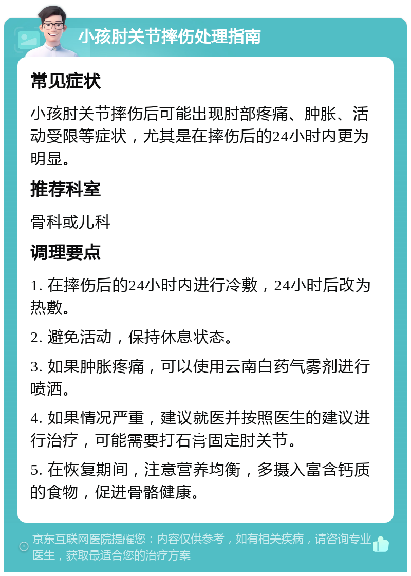 小孩肘关节摔伤处理指南 常见症状 小孩肘关节摔伤后可能出现肘部疼痛、肿胀、活动受限等症状，尤其是在摔伤后的24小时内更为明显。 推荐科室 骨科或儿科 调理要点 1. 在摔伤后的24小时内进行冷敷，24小时后改为热敷。 2. 避免活动，保持休息状态。 3. 如果肿胀疼痛，可以使用云南白药气雾剂进行喷洒。 4. 如果情况严重，建议就医并按照医生的建议进行治疗，可能需要打石膏固定肘关节。 5. 在恢复期间，注意营养均衡，多摄入富含钙质的食物，促进骨骼健康。