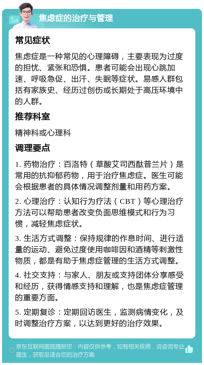 焦虑症的治疗与管理 常见症状 焦虑症是一种常见的心理障碍，主要表现为过度的担忧、紧张和恐惧。患者可能会出现心跳加速、呼吸急促、出汗、失眠等症状。易感人群包括有家族史、经历过创伤或长期处于高压环境中的人群。 推荐科室 精神科或心理科 调理要点 1. 药物治疗：百洛特（草酸艾司西酞普兰片）是常用的抗抑郁药物，用于治疗焦虑症。医生可能会根据患者的具体情况调整剂量和用药方案。 2. 心理治疗：认知行为疗法（CBT）等心理治疗方法可以帮助患者改变负面思维模式和行为习惯，减轻焦虑症状。 3. 生活方式调整：保持规律的作息时间、进行适量的运动、避免过度使用咖啡因和酒精等刺激性物质，都是有助于焦虑症管理的生活方式调整。 4. 社交支持：与家人、朋友或支持团体分享感受和经历，获得情感支持和理解，也是焦虑症管理的重要方面。 5. 定期复诊：定期回访医生，监测病情变化，及时调整治疗方案，以达到更好的治疗效果。