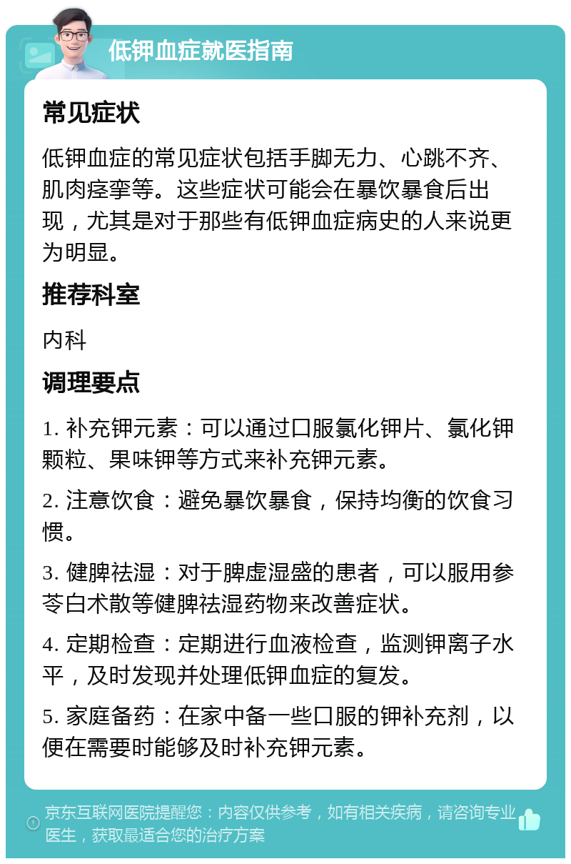 低钾血症就医指南 常见症状 低钾血症的常见症状包括手脚无力、心跳不齐、肌肉痉挛等。这些症状可能会在暴饮暴食后出现，尤其是对于那些有低钾血症病史的人来说更为明显。 推荐科室 内科 调理要点 1. 补充钾元素：可以通过口服氯化钾片、氯化钾颗粒、果味钾等方式来补充钾元素。 2. 注意饮食：避免暴饮暴食，保持均衡的饮食习惯。 3. 健脾祛湿：对于脾虚湿盛的患者，可以服用参苓白术散等健脾祛湿药物来改善症状。 4. 定期检查：定期进行血液检查，监测钾离子水平，及时发现并处理低钾血症的复发。 5. 家庭备药：在家中备一些口服的钾补充剂，以便在需要时能够及时补充钾元素。