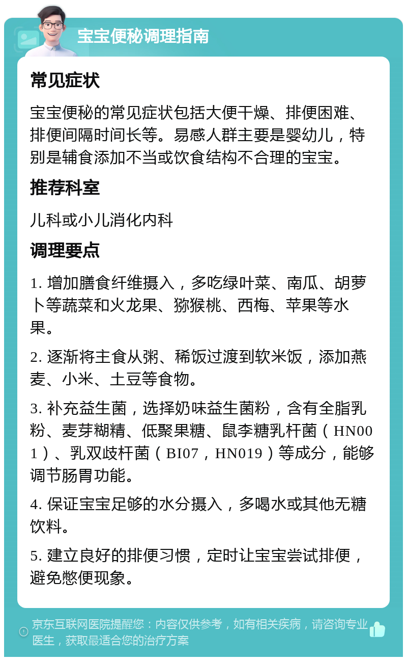 宝宝便秘调理指南 常见症状 宝宝便秘的常见症状包括大便干燥、排便困难、排便间隔时间长等。易感人群主要是婴幼儿，特别是辅食添加不当或饮食结构不合理的宝宝。 推荐科室 儿科或小儿消化内科 调理要点 1. 增加膳食纤维摄入，多吃绿叶菜、南瓜、胡萝卜等蔬菜和火龙果、猕猴桃、西梅、苹果等水果。 2. 逐渐将主食从粥、稀饭过渡到软米饭，添加燕麦、小米、土豆等食物。 3. 补充益生菌，选择奶味益生菌粉，含有全脂乳粉、麦芽糊精、低聚果糖、鼠李糖乳杆菌（HN001）、乳双歧杆菌（BI07，HN019）等成分，能够调节肠胃功能。 4. 保证宝宝足够的水分摄入，多喝水或其他无糖饮料。 5. 建立良好的排便习惯，定时让宝宝尝试排便，避免憋便现象。