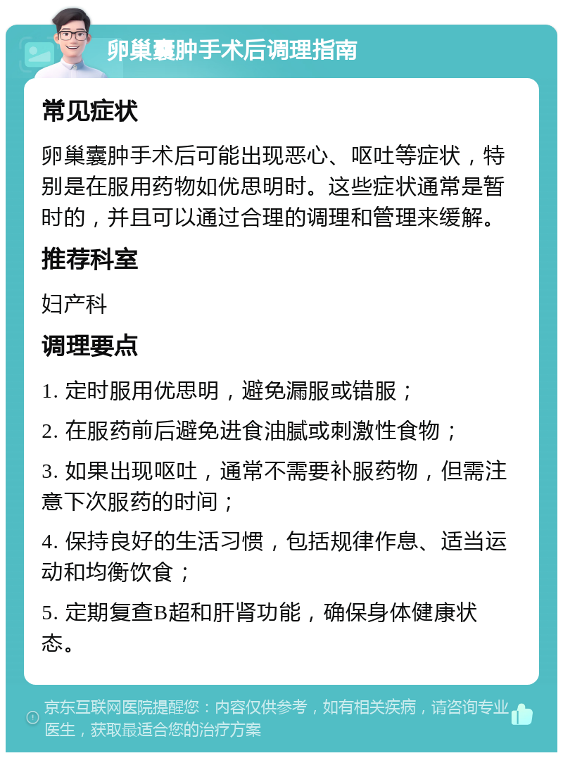 卵巢囊肿手术后调理指南 常见症状 卵巢囊肿手术后可能出现恶心、呕吐等症状，特别是在服用药物如优思明时。这些症状通常是暂时的，并且可以通过合理的调理和管理来缓解。 推荐科室 妇产科 调理要点 1. 定时服用优思明，避免漏服或错服； 2. 在服药前后避免进食油腻或刺激性食物； 3. 如果出现呕吐，通常不需要补服药物，但需注意下次服药的时间； 4. 保持良好的生活习惯，包括规律作息、适当运动和均衡饮食； 5. 定期复查B超和肝肾功能，确保身体健康状态。