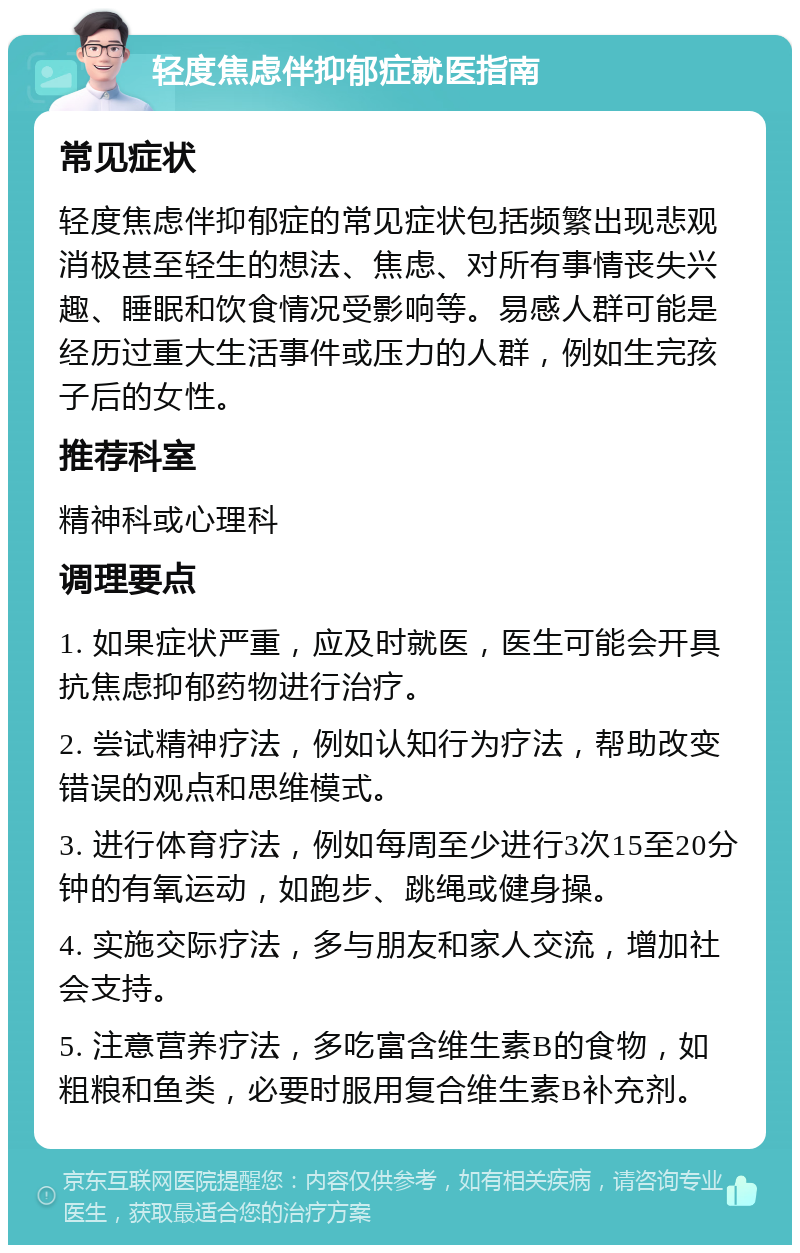 轻度焦虑伴抑郁症就医指南 常见症状 轻度焦虑伴抑郁症的常见症状包括频繁出现悲观消极甚至轻生的想法、焦虑、对所有事情丧失兴趣、睡眠和饮食情况受影响等。易感人群可能是经历过重大生活事件或压力的人群，例如生完孩子后的女性。 推荐科室 精神科或心理科 调理要点 1. 如果症状严重，应及时就医，医生可能会开具抗焦虑抑郁药物进行治疗。 2. 尝试精神疗法，例如认知行为疗法，帮助改变错误的观点和思维模式。 3. 进行体育疗法，例如每周至少进行3次15至20分钟的有氧运动，如跑步、跳绳或健身操。 4. 实施交际疗法，多与朋友和家人交流，增加社会支持。 5. 注意营养疗法，多吃富含维生素B的食物，如粗粮和鱼类，必要时服用复合维生素B补充剂。