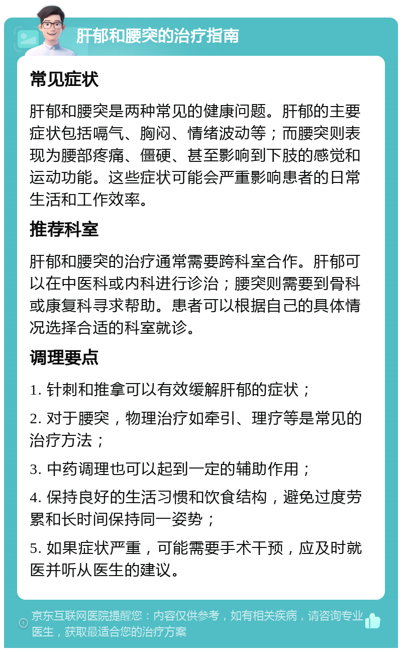 肝郁和腰突的治疗指南 常见症状 肝郁和腰突是两种常见的健康问题。肝郁的主要症状包括嗝气、胸闷、情绪波动等；而腰突则表现为腰部疼痛、僵硬、甚至影响到下肢的感觉和运动功能。这些症状可能会严重影响患者的日常生活和工作效率。 推荐科室 肝郁和腰突的治疗通常需要跨科室合作。肝郁可以在中医科或内科进行诊治；腰突则需要到骨科或康复科寻求帮助。患者可以根据自己的具体情况选择合适的科室就诊。 调理要点 1. 针刺和推拿可以有效缓解肝郁的症状； 2. 对于腰突，物理治疗如牵引、理疗等是常见的治疗方法； 3. 中药调理也可以起到一定的辅助作用； 4. 保持良好的生活习惯和饮食结构，避免过度劳累和长时间保持同一姿势； 5. 如果症状严重，可能需要手术干预，应及时就医并听从医生的建议。