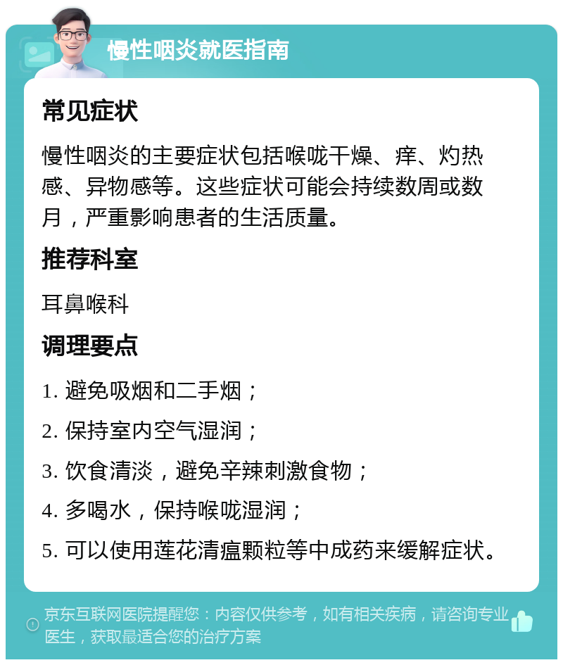 慢性咽炎就医指南 常见症状 慢性咽炎的主要症状包括喉咙干燥、痒、灼热感、异物感等。这些症状可能会持续数周或数月，严重影响患者的生活质量。 推荐科室 耳鼻喉科 调理要点 1. 避免吸烟和二手烟； 2. 保持室内空气湿润； 3. 饮食清淡，避免辛辣刺激食物； 4. 多喝水，保持喉咙湿润； 5. 可以使用莲花清瘟颗粒等中成药来缓解症状。