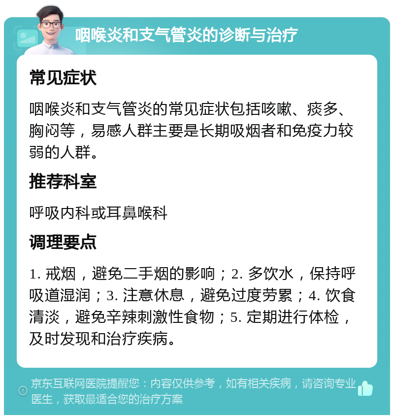 咽喉炎和支气管炎的诊断与治疗 常见症状 咽喉炎和支气管炎的常见症状包括咳嗽、痰多、胸闷等，易感人群主要是长期吸烟者和免疫力较弱的人群。 推荐科室 呼吸内科或耳鼻喉科 调理要点 1. 戒烟，避免二手烟的影响；2. 多饮水，保持呼吸道湿润；3. 注意休息，避免过度劳累；4. 饮食清淡，避免辛辣刺激性食物；5. 定期进行体检，及时发现和治疗疾病。