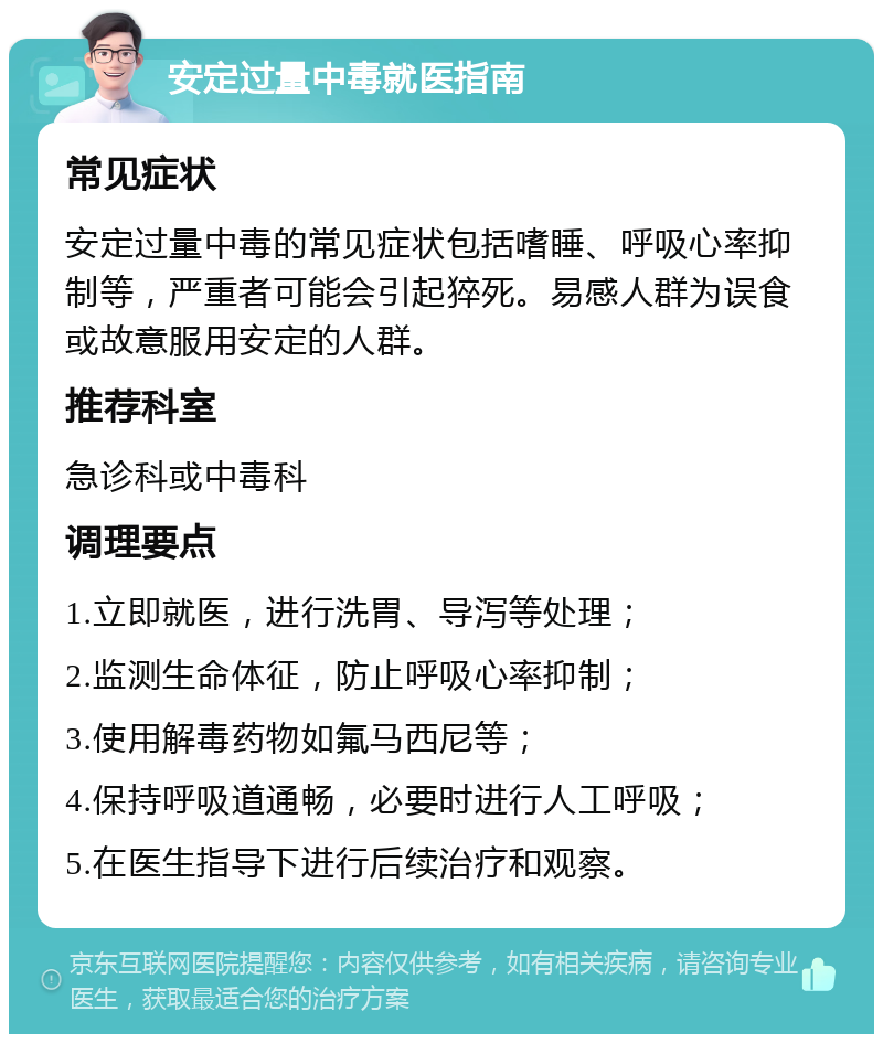 安定过量中毒就医指南 常见症状 安定过量中毒的常见症状包括嗜睡、呼吸心率抑制等，严重者可能会引起猝死。易感人群为误食或故意服用安定的人群。 推荐科室 急诊科或中毒科 调理要点 1.立即就医，进行洗胃、导泻等处理； 2.监测生命体征，防止呼吸心率抑制； 3.使用解毒药物如氟马西尼等； 4.保持呼吸道通畅，必要时进行人工呼吸； 5.在医生指导下进行后续治疗和观察。