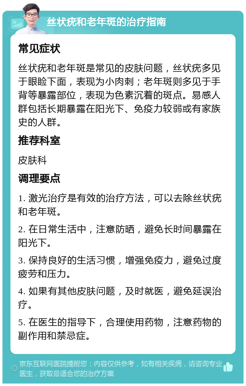 丝状疣和老年斑的治疗指南 常见症状 丝状疣和老年斑是常见的皮肤问题，丝状疣多见于眼睑下面，表现为小肉刺；老年斑则多见于手背等暴露部位，表现为色素沉着的斑点。易感人群包括长期暴露在阳光下、免疫力较弱或有家族史的人群。 推荐科室 皮肤科 调理要点 1. 激光治疗是有效的治疗方法，可以去除丝状疣和老年斑。 2. 在日常生活中，注意防晒，避免长时间暴露在阳光下。 3. 保持良好的生活习惯，增强免疫力，避免过度疲劳和压力。 4. 如果有其他皮肤问题，及时就医，避免延误治疗。 5. 在医生的指导下，合理使用药物，注意药物的副作用和禁忌症。