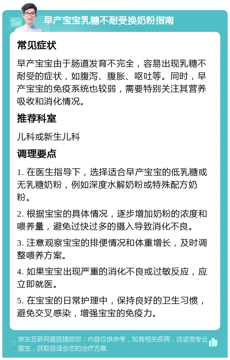 早产宝宝乳糖不耐受换奶粉指南 常见症状 早产宝宝由于肠道发育不完全，容易出现乳糖不耐受的症状，如腹泻、腹胀、呕吐等。同时，早产宝宝的免疫系统也较弱，需要特别关注其营养吸收和消化情况。 推荐科室 儿科或新生儿科 调理要点 1. 在医生指导下，选择适合早产宝宝的低乳糖或无乳糖奶粉，例如深度水解奶粉或特殊配方奶粉。 2. 根据宝宝的具体情况，逐步增加奶粉的浓度和喂养量，避免过快过多的摄入导致消化不良。 3. 注意观察宝宝的排便情况和体重增长，及时调整喂养方案。 4. 如果宝宝出现严重的消化不良或过敏反应，应立即就医。 5. 在宝宝的日常护理中，保持良好的卫生习惯，避免交叉感染，增强宝宝的免疫力。