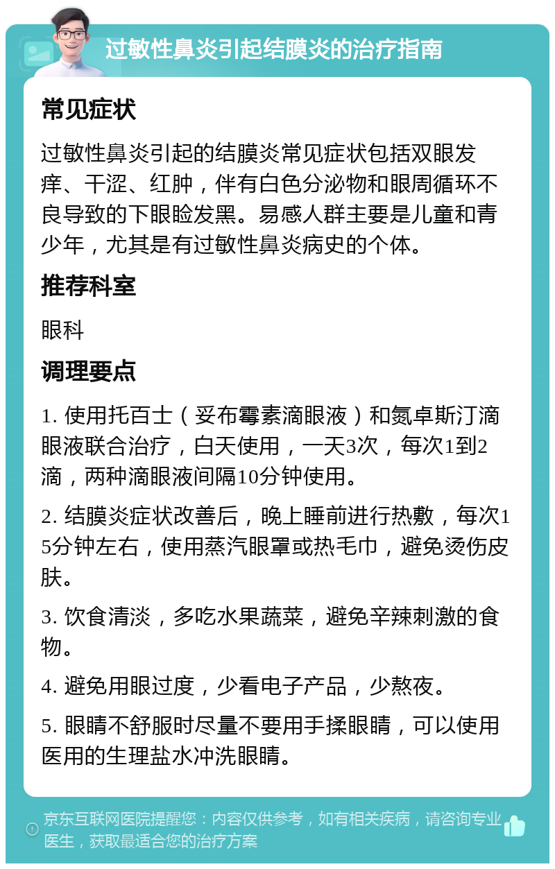 过敏性鼻炎引起结膜炎的治疗指南 常见症状 过敏性鼻炎引起的结膜炎常见症状包括双眼发痒、干涩、红肿，伴有白色分泌物和眼周循环不良导致的下眼睑发黑。易感人群主要是儿童和青少年，尤其是有过敏性鼻炎病史的个体。 推荐科室 眼科 调理要点 1. 使用托百士（妥布霉素滴眼液）和氮卓斯汀滴眼液联合治疗，白天使用，一天3次，每次1到2滴，两种滴眼液间隔10分钟使用。 2. 结膜炎症状改善后，晚上睡前进行热敷，每次15分钟左右，使用蒸汽眼罩或热毛巾，避免烫伤皮肤。 3. 饮食清淡，多吃水果蔬菜，避免辛辣刺激的食物。 4. 避免用眼过度，少看电子产品，少熬夜。 5. 眼睛不舒服时尽量不要用手揉眼睛，可以使用医用的生理盐水冲洗眼睛。