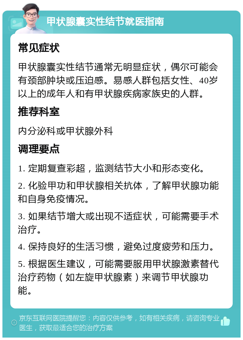 甲状腺囊实性结节就医指南 常见症状 甲状腺囊实性结节通常无明显症状，偶尔可能会有颈部肿块或压迫感。易感人群包括女性、40岁以上的成年人和有甲状腺疾病家族史的人群。 推荐科室 内分泌科或甲状腺外科 调理要点 1. 定期复查彩超，监测结节大小和形态变化。 2. 化验甲功和甲状腺相关抗体，了解甲状腺功能和自身免疫情况。 3. 如果结节增大或出现不适症状，可能需要手术治疗。 4. 保持良好的生活习惯，避免过度疲劳和压力。 5. 根据医生建议，可能需要服用甲状腺激素替代治疗药物（如左旋甲状腺素）来调节甲状腺功能。